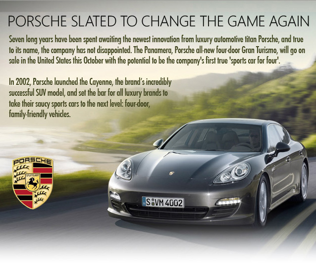 Porsche Stalet to change the game again. Seven long years have been spent awaiting the newest innovation from luxury automotive titan Porsche, and true to its name, the company has not disappointed. The Panamera, Porsche all-new-four-doors Gran Turismo, will go on sale in the United States this October with the potential to be the company's first true 'sports car for four'. In 2002, Porsche launched the Cayenne, the brand's incredibly successful SUV model, and set the bar for all luxury brands to take their saucy sports car to the next level: four-door, family 