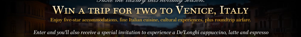 Win a trip for two to Venice, Italy. Enjoy five-star accommodations, fine Italian cuisine, cultural experiences, plus roundtrip airfare. Enter and you'll also receive a special invitation to experience a De'Longhi cappuccino, latte and espresso firsthand at a live product demonstration near you. Plus receive $100 OFF any qualifying purchase. 